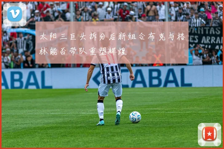 太阳三巨头拆分后新组合布克与格林能否带队重塑辉煌