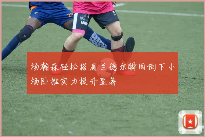 杨瀚森轻松搭肩兰德尔瞬间倒下小杨卧推实力提升显著