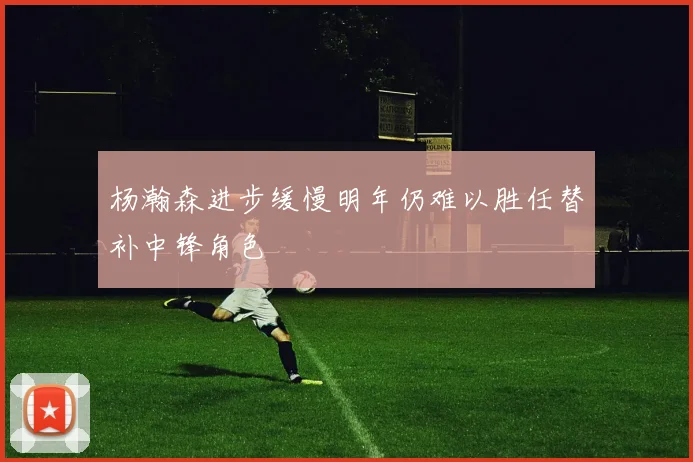 杨瀚森进步缓慢明年仍难以胜任替补中锋角色