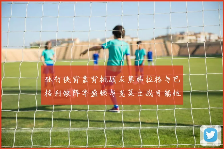 独行侠背靠背挑战灰熊弗拉格与巴格利缺阵华盛顿与克莱出战可能性微小