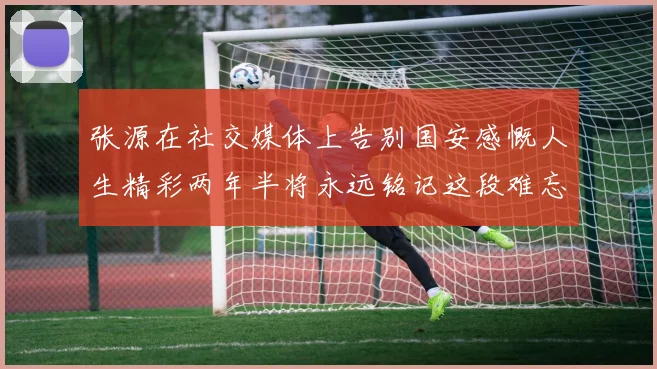张源在社交媒体上告别国安感慨人生精彩两年半将永远铭记这段难忘故事