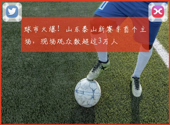 球市火爆！山东泰山新赛季首个主场，现场观众数超过3万人