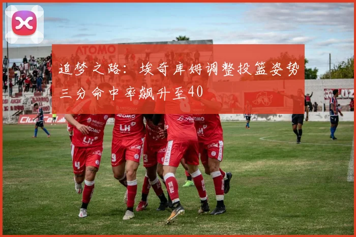 追梦之路：埃奇库姆调整投篮姿势三分命中率飙升至40