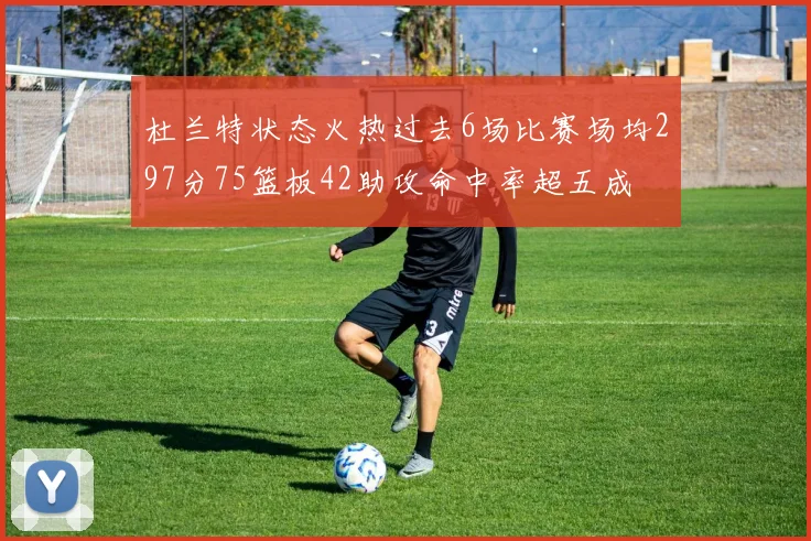 杜兰特状态火热过去6场比赛场均297分75篮板42助攻命中率超五成