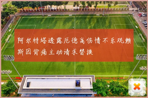 阿尔特塔透露厄德高伤情不乐观赖斯因背痛主动请求替换