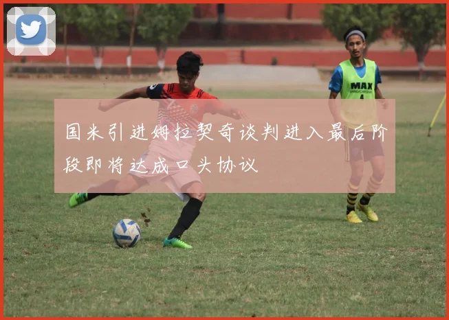国米引进姆拉契奇谈判进入最后阶段即将达成口头协议