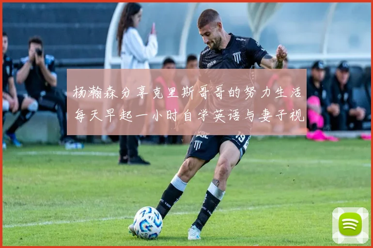 杨瀚森分享克里斯哥哥的努力生活每天早起一小时自学英语与妻子视频通话