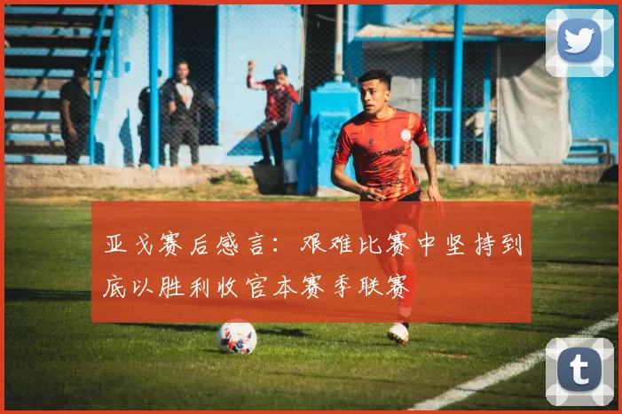 亚戈赛后感言：艰难比赛中坚持到底以胜利收官本赛季联赛