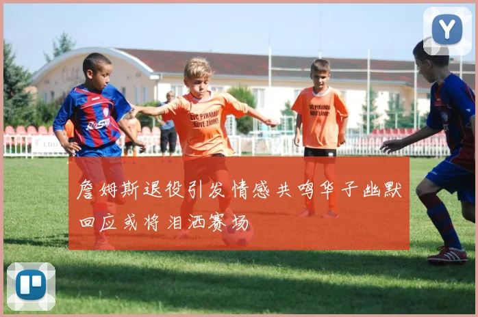 詹姆斯退役引发情感共鸣华子幽默回应或将泪洒赛场