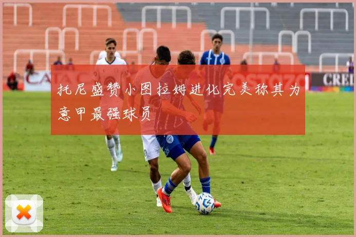 托尼盛赞小图拉姆进化完美称其为意甲最强球员
