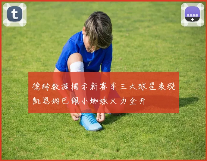 德转数据揭示新赛季三大球星表现凯恩姆巴佩小蜘蛛火力全开