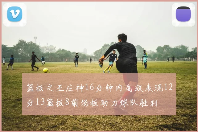 篮板之王庄神16分钟内高效表现12分13篮板8前场板助力球队胜利