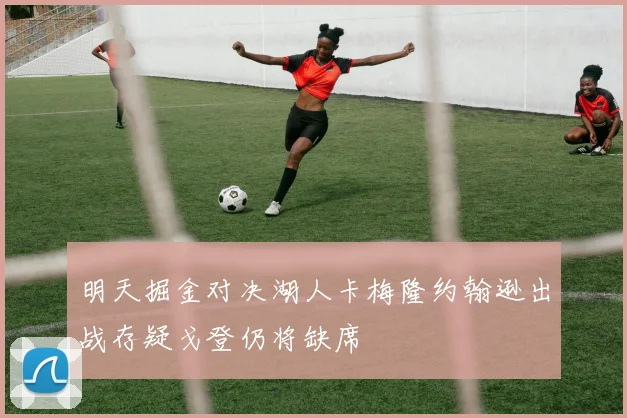 明天掘金对决湖人卡梅隆约翰逊出战存疑戈登仍将缺席