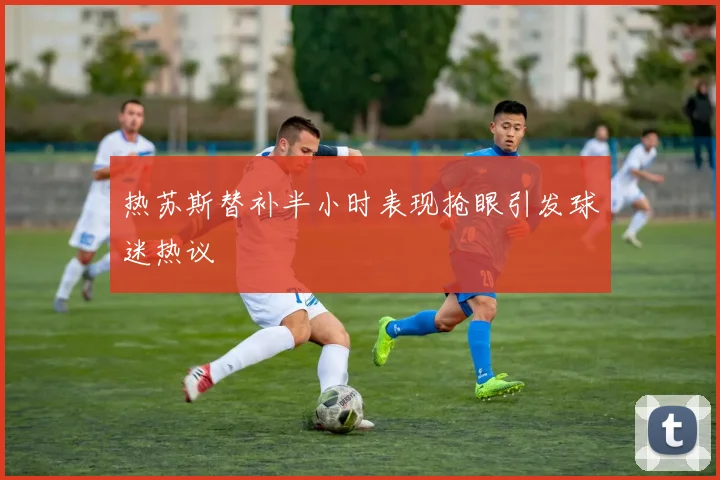 热苏斯替补半小时表现抢眼引发球迷热议
