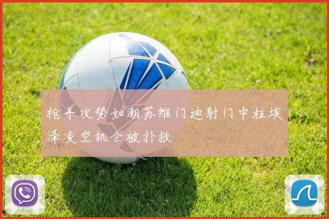 枪手攻势如潮苏维门迪射门中柱埃泽凌空机会被扑救