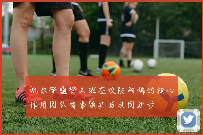 凯尔登盛赞文班在攻防两端的核心作用团队将紧随其后共同进步