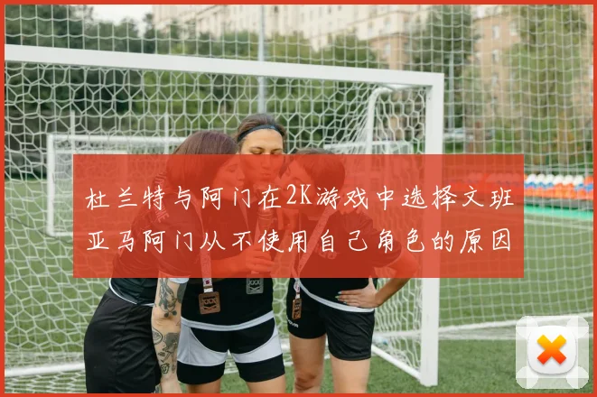 杜兰特与阿门在2K游戏中选择文班亚马阿门从不使用自己角色的原因揭秘