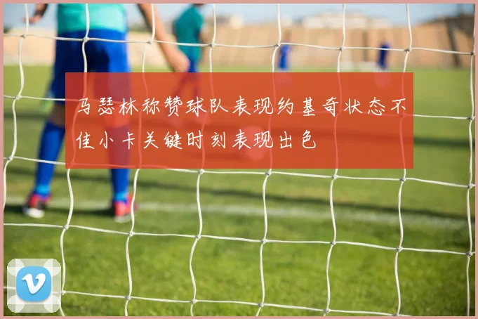 马瑟林称赞球队表现约基奇状态不佳小卡关键时刻表现出色