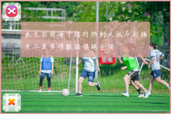 米兰旧将海于格对热刺大放异彩梅开二度多项数据领跑全场
