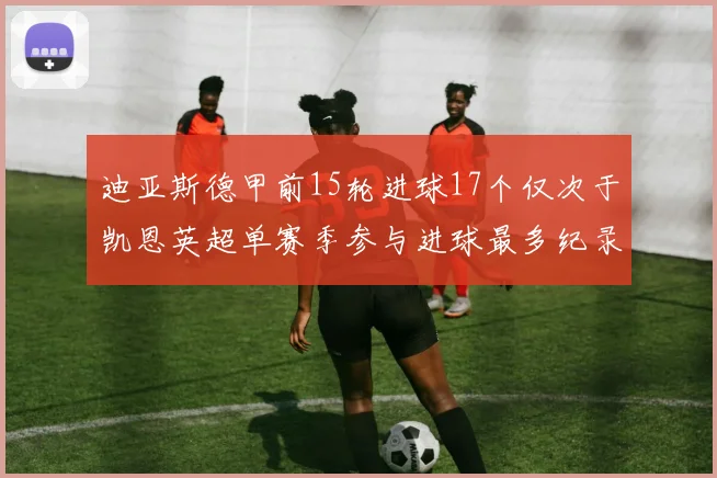 迪亚斯德甲前15轮进球17个仅次于凯恩英超单赛季参与进球最多纪录为18个