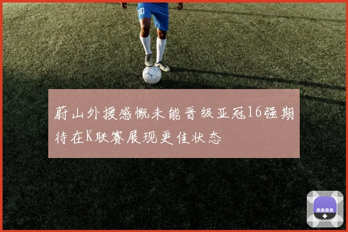 蔚山外援感慨未能晋级亚冠16强期待在K联赛展现更佳状态