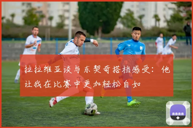 拉拉维亚谈与东契奇搭档感受：他让我在比赛中更加轻松自如