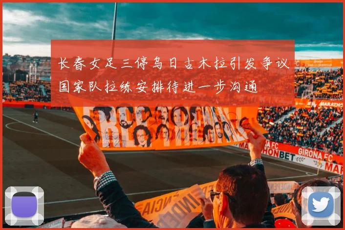 长春女足三停乌日古木拉引发争议国家队拉练安排待进一步沟通