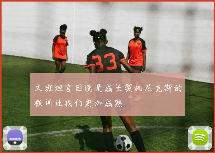 文班坦言困境是成长契机尼克斯的教训让我们更加成熟