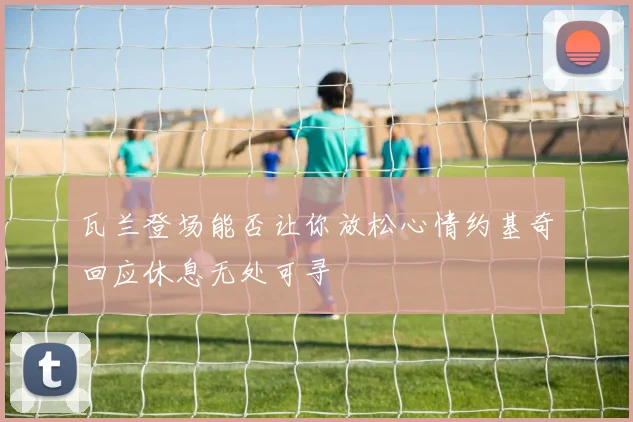 瓦兰登场能否让你放松心情约基奇回应休息无处可寻