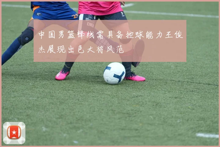 中国男篮锋线需具备控球能力王俊杰展现出色大将风范
