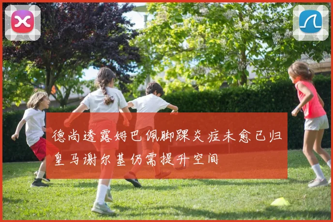 德尚透露姆巴佩脚踝炎症未愈已归皇马谢尔基仍需提升空间
