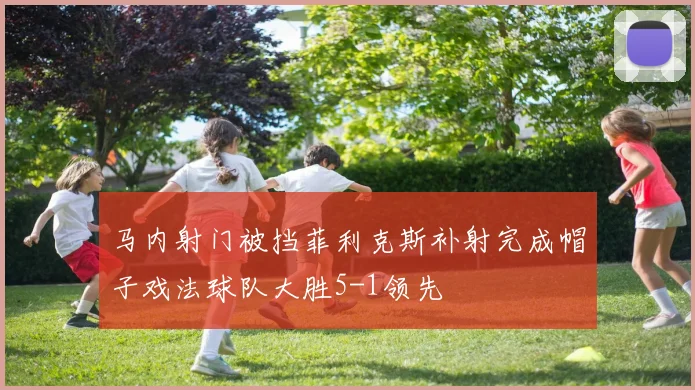 马内射门被挡菲利克斯补射完成帽子戏法球队大胜5-1领先