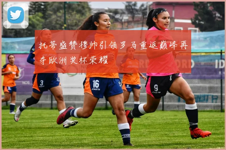 托蒂盛赞穆帅引领罗马重返巅峰再夺欧洲奖杯荣耀