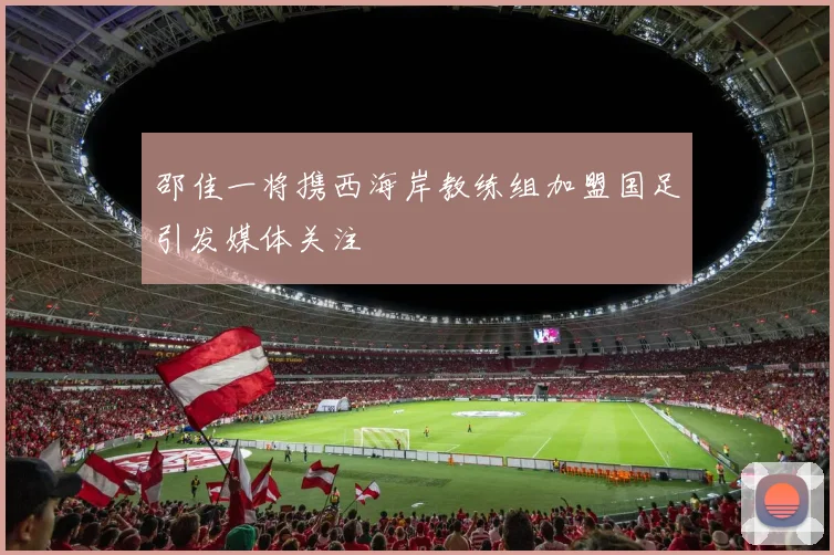 邵佳一将携西海岸教练组加盟国足引发媒体关注