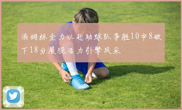 汤姆林全力以赴助球队争胜10中8砍下18分展现活力引擎风采