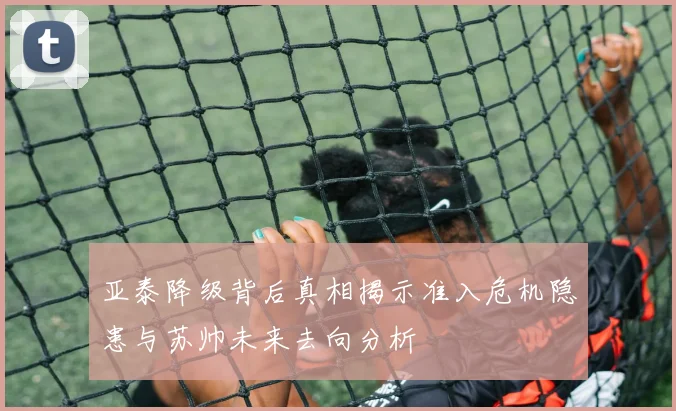 亚泰降级背后真相揭示准入危机隐患与苏帅未来去向分析