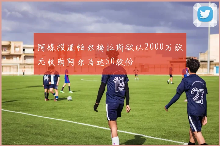 阿媒报道帕尔梅拉斯欲以2000万欧元收购阿尔马达50股份