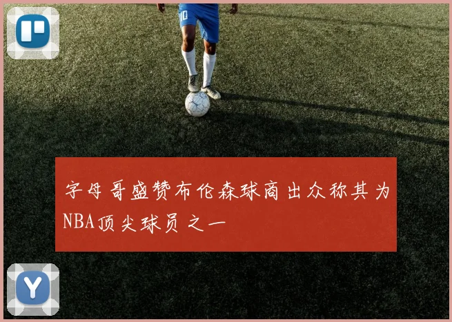 字母哥盛赞布伦森球商出众称其为NBA顶尖球员之一