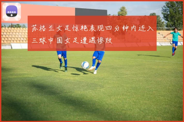 苏格兰女足惊艳表现四分钟内连入三球中国女足遭遇惨败
