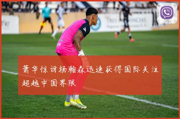 萧华惊讶杨瀚森迅速获得国际关注超越中国界限