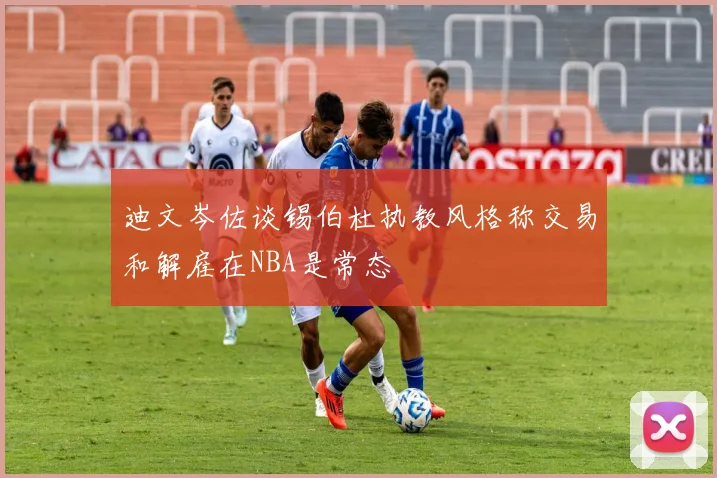 迪文岑佐谈锡伯杜执教风格称交易和解雇在NBA是常态