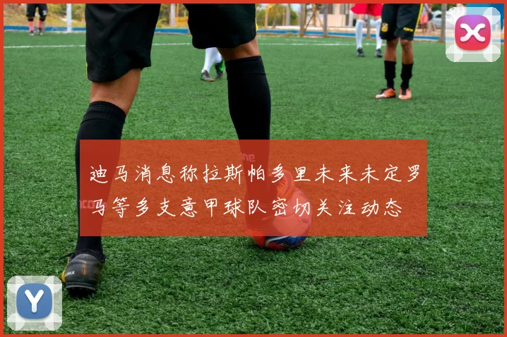 迪马消息称拉斯帕多里未来未定罗马等多支意甲球队密切关注动态