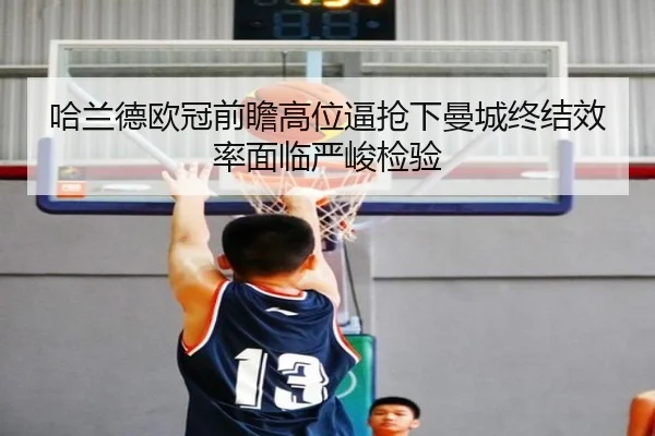 哈兰德欧冠前瞻高位逼抢下曼城终结效率面临严峻检验